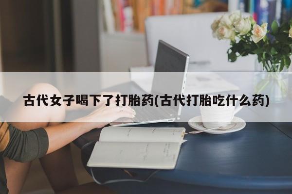 网上米非司酮片打胎药网店古代女子喝下了打胎药(古代打胎吃什么药)