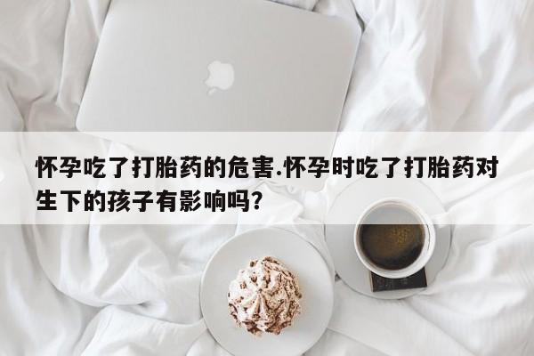 网上米非司酮片打胎药网店怀孕吃了打胎药的危害.怀孕时吃了打胎药对生下的孩子有影响吗？