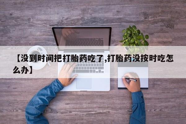 网上米非司酮片打胎药网店【没到时间把打胎药吃了,打胎药没按时吃怎么办】