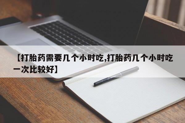 网上米非司酮片打胎药网店【打胎药需要几个小时吃,打胎药几个小时吃一次比较好】