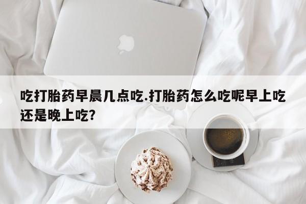 网上米非司酮片打胎药网店吃打胎药早晨几点吃.打胎药怎么吃呢早上吃还是晚上吃？