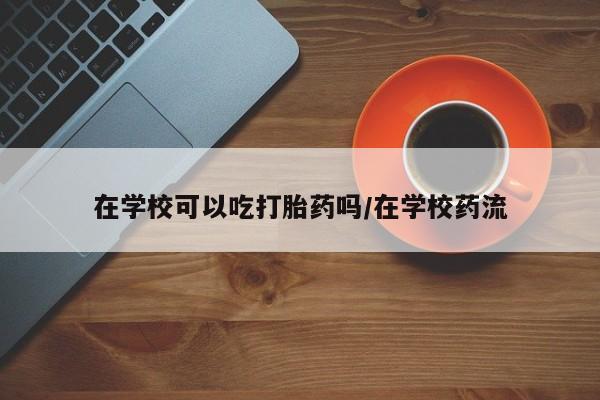 网上米非司酮片打胎药网店在学校可以吃打胎药吗/在学校药流