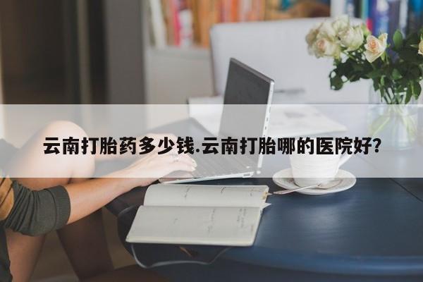 网上米非司酮片打胎药网店云南打胎药多少钱.云南打胎哪的医院好？