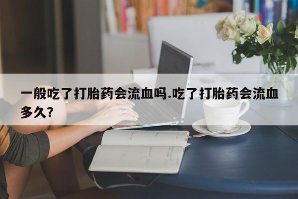 网上米非司酮片打胎药网店一般吃了打胎药会流血吗.吃了打胎药会流血多久？
