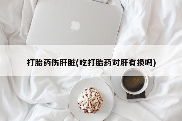 网上米非司酮片打胎药网店打胎药伤肝脏(吃打胎药对肝有损吗)