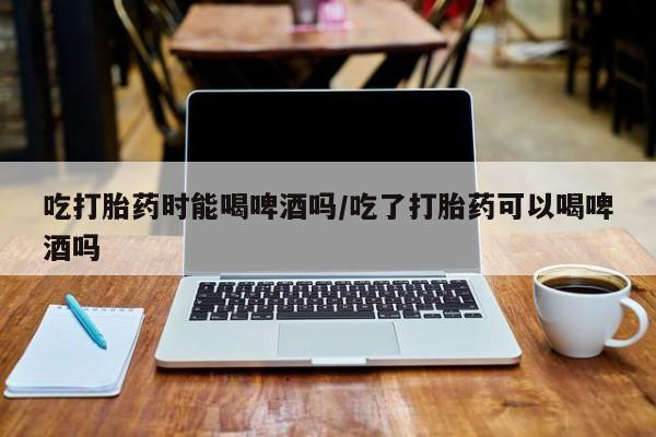 网上米非司酮片打胎药网店吃打胎药时能喝啤酒吗/吃了打胎药可以喝啤酒吗