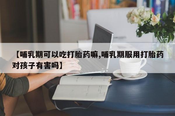 网上米非司酮片打胎药网店【哺乳期可以吃打胎药嘛,哺乳期服用打胎药对孩子有害吗】