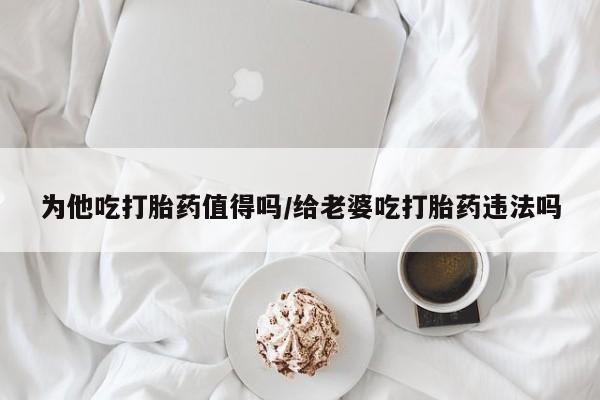 网上米非司酮片打胎药网店为他吃打胎药值得吗/给老婆吃打胎药违法吗