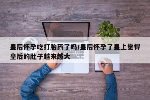 网上米非司酮片打胎药网店皇后怀孕吃打胎药了吗/皇后怀孕了皇上觉得皇后的肚子越来越大