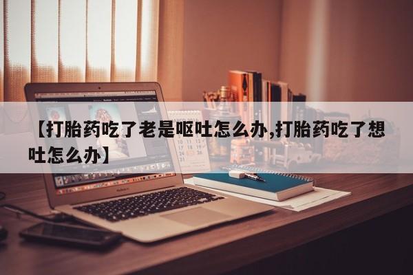 网上米非司酮片打胎药网店【打胎药吃了老是呕吐怎么办,打胎药吃了想吐怎么办】