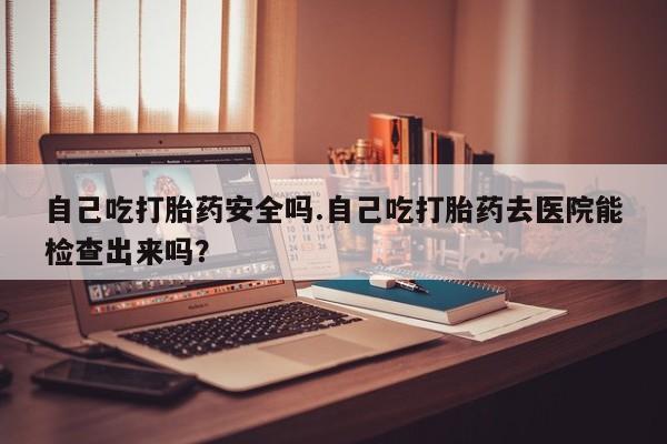 网上米非司酮片打胎药网店自己吃打胎药安全吗.自己吃打胎药去医院能检查出来吗？